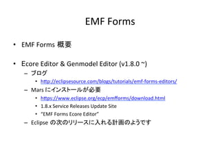 EMF	Forms	
•  EMF	Forms 概要	
•  Ecore	Editor	&	Genmodel	Editor	(v1.8.0	~)	
–  ブログ	
•  hIp://eclipsesource.com/blogs/tutorials/emf-forms-editors/	
–  Mars	にインストールが必要	
•  hIps://www.eclipse.org/ecp/emﬀorms/download.html	
•  1.8.x	Service	Releases	Update	Site	
•  “EMF	Forms	Ecore	Editor”	
–  Eclipse の次のリリースに入れる計画のようです	
 