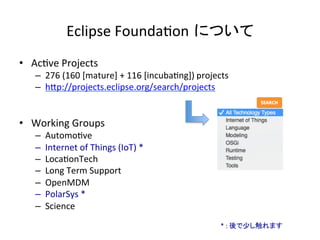 Eclipse	Founda:on について	
•  Ac:ve	Projects	
–  276	(160	[mature]	+	116	[incuba:ng])	projects	
–  hIp://projects.eclipse.org/search/projects	
	
•  Working	Groups	
–  Automo:ve	
–  Internet	of	Things	(IoT)	*	
–  Loca:onTech	
–  Long	Term	Support	
–  OpenMDM	
–  PolarSys	*	
–  Science	
*	:	後で少し触れます	
 