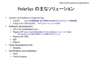 hIps://www.polarsys.org/solu:ons	
PolarSys の主なソリューション	
•  System	and	So~ware	Engineering	
–  Capella 	SysML	利用開発経験に基づき開発手法も組み込んだモデルベース開発環境	
–  Papyrus	for	UML/SysML 	モデリングツール（＋コード生成）	
•  So~ware	development	
–  C/C++	for	Embedded	Linux	
–  Papyrus	RT	ROSE-RT	などの流れを汲むリアルタイム用UMLツール（＋コード生成）	
•  xtUML(BridgePoint)との統合も視野に入れて開発が行なわれている	
–  Papyrus	for	UML	
–  Egit	
–  EGerrit	
•  Tools	Development	Kit	
–  Kitalpha	
•  Veriﬁca:on	and	Valida:on	
–  Titan	
–  Trace	Compass	
 