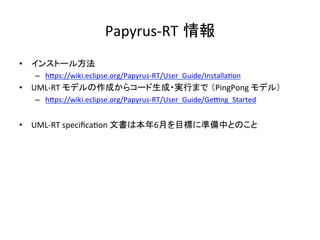Papyrus-RT 情報	
•  インストール方法	
–  hIps://wiki.eclipse.org/Papyrus-RT/User_Guide/Installa:on	
•  UML-RT	モデルの作成からコード生成・実行まで （PingPong	モデル）	
–  hIps://wiki.eclipse.org/Papyrus-RT/User_Guide/Ge{ng_Started	
	
•  UML-RT	speciﬁca:on	文書は本年6月を目標に準備中とのこと	
 
