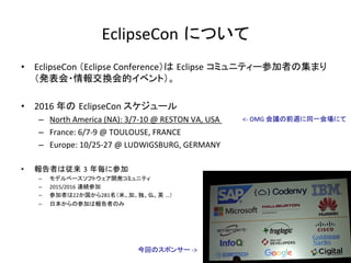 EclipseCon について	
•  EclipseCon	（Eclipse	Conference）は Eclipse コミュニティー参加者の集まり
（発表会・情報交換会的イベント）。	
•  2016	年の EclipseCon	スケジュール	
–  North	America	(NA):	3/7-10	@	RESTON	VA,	USA		
–  France:	6/7-9	@	TOULOUSE,	FRANCE		
–  Europe:	10/25-27	@	LUDWIGSBURG,	GERMANY	
•  報告者は従来 3 年毎に参加	
–  モデルベースソフトウェア開発コミュニティ	
–  2015/2016 連続参加	
–  参加者は22か国から281名（米、加、独、仏、英 …）	
–  日本からの参加は報告者のみ	
今回のスポンサー	->	
<-	OMG	会議の前週に同一会場にて	
 