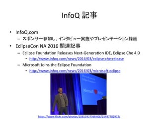InfoQ	記事	
•  InfoQ.com		
–  スポンサー参加し、インタビュー実施やプレゼンテーション録画	
•  EclipseCon	NA	2016	関連記事	
–  Eclipse	Founda:on	Releases	Next-Genera:on	IDE,	Eclipse	Che	4.0	
•  hIp://www.infoq.com/news/2016/03/eclipse-che-release	
–  Microso~	Joins	the	Eclipse	Founda:on	
•  hIp://www.infoq.com/news/2016/03/microso~-eclipse	
hIps://www.ﬂickr.com/photos/108559379@N08/25497782932/	
 