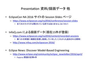Presenta:on 資料/録画データ 他	
•  EclipseCon	NA	2016	サイトの	Session	Slides	ページ	
–  hIps://www.eclipsecon.org/na2016/conference/session-slides	
•  全てのスライドが公開されている訳ではありません（60-70%?）	
	
•  InfoQ.com	による録画データ（現在15件が登録）	
–  hIps://www.eclipsecon.org/na2016/content/recorded-sessions	
•  幾つかの部屋に機器を設置し録画していました（これからも追加される模様）	
–  hIp://www.infoq.com/eclipsecon-2016/	
•  Eclipse	News:	Discover	Model-Based	Engineering	
–  hIp://www.eclipse.org/community/eclipse_newsleIer/2016/april/	
•  Papyrus	関連の記事4件	
 