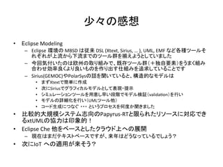 少々の感想	
•  Eclipse	Modeling	
–  Eclipse 環境の	MBSD	は従来	DSL	(Xtext,	Sirius,	…	),	UML,	EMF	など各種ツールそ
れぞれが上流から下流までのツール群を揃えようとしていました	
–  今回気付いたのは欧州の取り組みで、既存ツール群（＋独自要素）をうまく組み
合わせ効率良くより良いものを作り出す仕組みを追求していることです	
–  Sirius(GEMOC)やPolarSysの話を聞いていると、構造的なモデルは	
•  まずXtextで簡単に作成	
•  次にSiriusでグラフィカルモデルとして表現・提示	
•  シミュレーションツールを用意し早い段階でモデル検証（valida:on）を行い	
•  モデルの詳細化を行い（UMLツール他）	
•  コード生成につなぐ ・・・ というプロセスを何度か聞きました	
•  比較的大規模システム志向のPapyrus-RTと限られたリソースに対応でき
るxtUMLの協力は印象的！	
•  Eclipse	Che	他をベースとしたクラウド上への展開	
–  現在はまだテキストベースですが、来年はどうなっているでしょう？	
•  次にIoT への適用が来そう？	
 