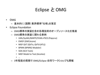 Eclipse と	OMG	
•  OMG	
–  基本的に（国際）業界標準「仕様」を策定	
•  Eclipse	Founda:on	
–  OMG標準の実装を含め各種技術のオープンソース化を推進	
–  OMG標準の実装に関わる事例	
•  UML/SysML/MARTE/fUML+PSCS	(Papyrus)	
•  EMOF	(EMF/ecore)	
•  MOF	QVT	(QVTo,	QVTd	(ATL))	
•  BPMN	(BPMN2	Modeler)	
•  SOA	(SCA	Tools)	
•  MOF	Model	to	Text	(Acceleo)	
•  …		
–  3年程度の周期で	OMG/Eclipse	合同ワークショップも開催	
 