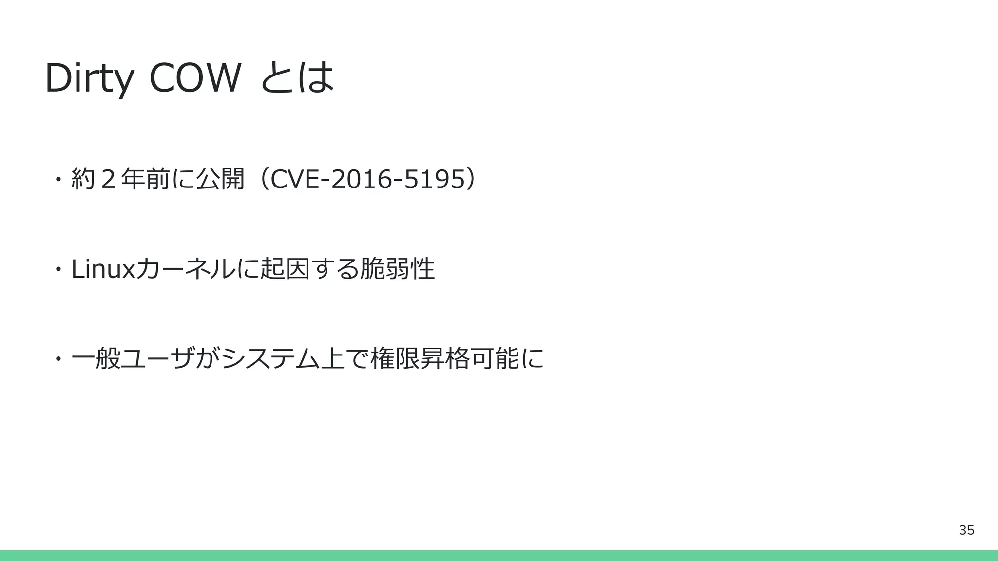 Dirty COW とは
・約２年前に公開（CVE-2016-5195）
・Linuxカーネルに起因する脆弱性
・一般ユーザがシステム上で権限昇格可能に
35
 