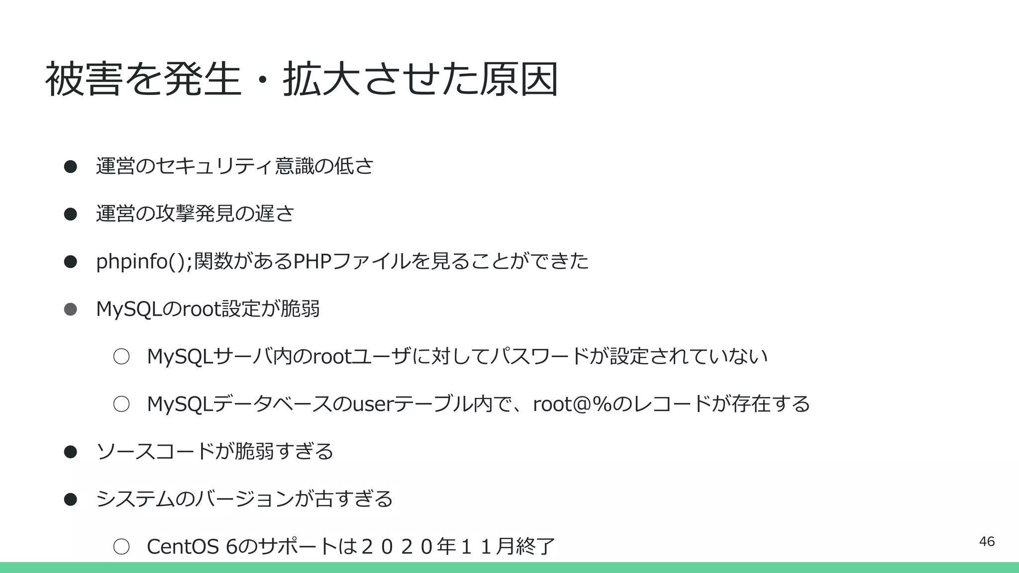 被害を発生・拡大させた原因
● 運営のセキュリティ意識の低さ
● 運営の攻撃発見の遅さ
● phpinfo();関数があるPHPファイルを見ることができた
● MySQLのroot設定が脆弱
○ MySQLサーバ内のrootユーザに対してパスワードが設定されていない
○ MySQLデータベースのuserテーブル内で、root@%のレコードが存在する
● ソースコードが脆弱すぎる
● システムのバージョンが古すぎる
○ CentOS 6のサポートは２０２０年１１月終了 46
 