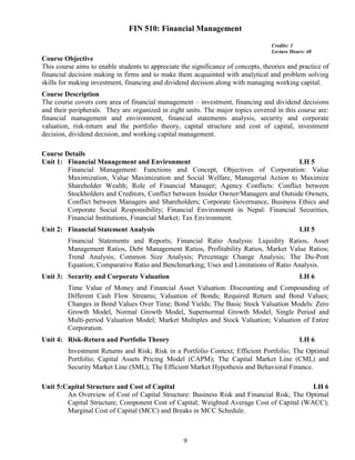 9
FIN 510: Financial Management
Credits: 3
Lecture Hours: 48
Course Objective
This course aims to enable students to appreciate the significance of concepts, theories and practice of
financial decision making in firms and to make them acquainted with analytical and problem solving
skills for making investment, financing and dividend decision along with managing working capital.
Course Description
The course covers core area of financial management – investment, financing and dividend decisions
and their peripherals. They are organized in eight units. The major topics covered in this course are:
financial management and environment, financial statements analysis, security and corporate
valuation, risk-return and the portfolio theory, capital structure and cost of capital, investment
decision, dividend decision, and working capital management.
Course Details
Unit 1: Financial Management and Environment LH 5
Financial Management: Functions and Concept, Objectives of Corporation: Value
Maximization, Value Maximization and Social Welfare, Managerial Action to Maximize
Shareholder Wealth; Role of Financial Manager; Agency Conflicts: Conflict between
Stockholders and Creditors, Conflict between Insider Owner/Managers and Outside Owners,
Conflict between Managers and Shareholders; Corporate Governance, Business Ethics and
Corporate Social Responsibility; Financial Environment in Nepal: Financial Securities,
Financial Institutions, Financial Market; Tax Environment.
Unit 2: Financial Statement Analysis LH 5
Financial Statements and Reports; Financial Ratio Analysis: Liquidity Ratios, Asset
Management Ratios, Debt Management Ratios, Profitability Ratios, Market Value Ratios;
Trend Analysis; Common Size Analysis; Percentage Change Analysis; The Du-Pont
Equation; Comparative Ratio and Benchmarking; Uses and Limitations of Ratio Analysis.
Unit 3: Security and Corporate Valuation LH 6
Time Value of Money and Financial Asset Valuation: Discounting and Compounding of
Different Cash Flow Streams; Valuation of Bonds; Required Return and Bond Values;
Changes in Bond Values Over Time; Bond Yields; The Basic Stock Valuation Models: Zero
Growth Model, Normal Growth Model, Supernormal Growth Model, Single Period and
Multi-period Valuation Model; Market Multiples and Stock Valuation; Valuation of Entire
Corporation.
Unit 4: Risk-Return and Portfolio Theory LH 6
Investment Returns and Risk; Risk in a Portfolio Context; Efficient Portfolio; The Optimal
Portfolio; Capital Assets Pricing Model (CAPM); The Capital Market Line (CML) and
Security Market Line (SML); The Efficient Market Hypothesis and Behavioral Finance.
Unit 5:Capital Structure and Cost of Capital LH 6
An Overview of Cost of Capital Structure: Business Risk and Financial Risk; The Optimal
Capital Structure; Component Cost of Capital; Weighted Average Cost of Capital (WACC);
Marginal Cost of Capital (MCC) and Breaks in MCC Schedule.
 