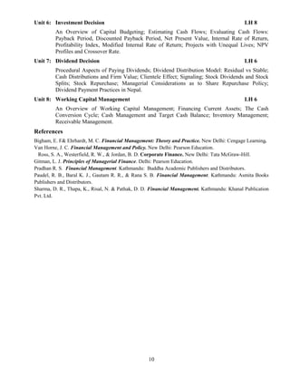 10
Unit 6: Investment Decision LH 8
An Overview of Capital Budgeting; Estimating Cash Flows; Evaluating Cash Flows:
Payback Period, Discounted Payback Period, Net Present Value, Internal Rate of Return,
Profitability Index, Modified Internal Rate of Return; Projects with Unequal Lives; NPV
Profiles and Crossover Rate.
Unit 7: Dividend Decision LH 6
Procedural Aspects of Paying Dividends; Dividend Distribution Model: Residual vs Stable;
Cash Distributions and Firm Value; Clientele Effect; Signaling; Stock Dividends and Stock
Splits; Stock Repurchase; Managerial Considerations as to Share Repurchase Policy;
Dividend Payment Practices in Nepal.
Unit 8: Working Capital Management LH 6
An Overview of Working Capital Management; Financing Current Assets; The Cash
Conversion Cycle; Cash Management and Target Cash Balance; Inventory Management;
Receivable Management.
References
Bigham, E. F& Ehrhardt, M. C. Financial Management: Theory and Practice. New Delhi: Cengage Learning.
Van Horne, J. C. Financial Management and Policy. New Delhi: Pearson Education.
Ross, S. A., Westerfield, R. W., & Jordan, B. D. Corporate Finance. New Delhi: Tata McGraw-Hill.
Gitman, L. J. Principles of Managerial Finance. Delhi: Pearson Education.
Pradhan R. S. Financial Management. Kathmandu: Buddha Academic Publishers and Distributors.
Paudel, R. B., Baral K. J., Gautam R. R., & Rana S. B. Financial Management. Kathmandu: Asmita Books
Publishers and Distributors.
Sharma, D. R., Thapa, K., Risal, N. & Pathak, D. D. Financial Management. Kathmandu: Khanal Publication
Pvt. Ltd.
 