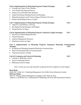 12
Unit 6: Implementation of Marketing Program: Product Strategies LH 8
 Concepts and Types of New Products
 New Product Development Process
 Product Line and Product Mix Strategies
 Brand Positioning, Branding Policies and Strategies
 Marketing Strategies in the Various Stages of Product Life Cycle
 Product and Branding Practice in Nepal
Unit 7: Implementation of Marketing Program: Pricing Strategies LH 4
 Objectives and Methods of Pricing
 Developing Pricing Strategies and Program
 Pricing Practices in Nepal
Unit 8: Implementation of Marketing Program: Channel & Logistic Strategies LH 3
 Selection of Channel Design Decision
 Channel Dynamics
 Logistics Management Decisions
 Distribution System in Nepal
Unit 9: Implementation of Marketing Program: Integrated Marketing Communication
Strategies LH 3
 Designing and Managing Integrated Marketing Communications
 Steps in Developing Effective Communication
 Promotion Practices in Nepal
Unit 10: Evaluation and Control of Marketing LH 2
 Concept of Marketing Control
 Types of marketing Control
 Marketing Control in Nepal
Note: At least one case study should be conducted after the completion of each chapter.
Basic Books
Kotler,P & Keller, K.L Marketing Management, New Delhi, Person Education Limited.
Reference Books
Aaker D., Strategic Market Management, Singapore John, Wiley & Sons,
Stanton, E. and Walker, B.J., Fundamentals of Marketing, MC Graw Hill International Editions.
 