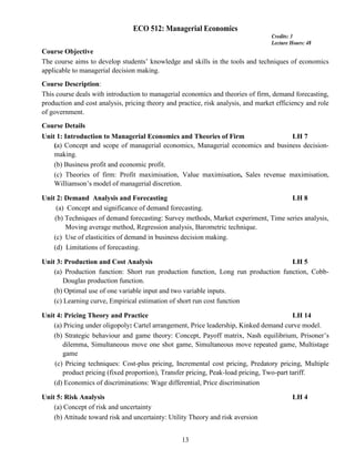 13
ECO 512: Managerial Economics
Credits: 3
Lecture Hours: 48
Course Objective
The course aims to develop students’ knowledge and skills in the tools and techniques of economics
applicable to managerial decision making.
Course Description:
This course deals with introduction to managerial economics and theories of firm, demand forecasting,
production and cost analysis, pricing theory and practice, risk analysis, and market efficiency and role
of government.
Course Details
Unit 1: Introduction to Managerial Economics and Theories of Firm LH 7
(a) Concept and scope of managerial economics, Managerial economics and business decision-
making.
(b) Business profit and economic profit.
(c) Theories of firm: Profit maximisation, Value maximisation, Sales revenue maximisation,
Williamson’s model of managerial discretion.
Unit 2: Demand Analysis and Forecasting LH 8
(a) Concept and significance of demand forecasting.
(b) Techniques of demand forecasting: Survey methods, Market experiment, Time series analysis,
Moving average method, Regression analysis, Barometric technique.
(c) Use of elasticities of demand in business decision making.
(d) Limitations of forecasting.
Unit 3: Production and Cost Analysis LH 5
(a) Production function: Short run production function, Long run production function, Cobb-
Douglas production function.
(b) Optimal use of one variable input and two variable inputs.
(c) Learning curve, Empirical estimation of short run cost function
Unit 4: Pricing Theory and Practice LH 14
(a) Pricing under oligopoly: Cartel arrangement, Price leadership, Kinked demand curve model.
(b) Strategic behaviour and game theory: Concept, Payoff matrix, Nash equilibrium, Prisoner’s
dilemma, Simultaneous move one shot game, Simultaneous move repeated game, Multistage
game
(c) Pricing techniques: Cost-plus pricing, Incremental cost pricing, Predatory pricing, Multiple
product pricing (fixed proportion), Transfer pricing, Peak-load pricing, Two-part tariff.
(d) Economics of discriminations: Wage differential, Price discrimination
Unit 5: Risk Analysis LH 4
(a) Concept of risk and uncertainty
(b) Attitude toward risk and uncertainty: Utility Theory and risk aversion
 