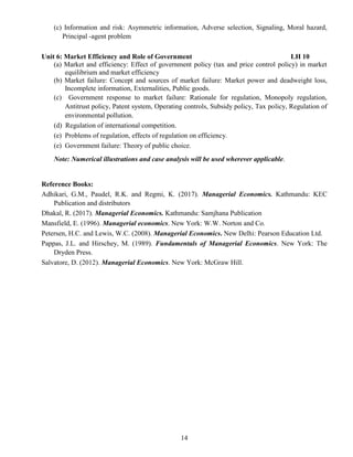 14
(c) Information and risk: Asymmetric information, Adverse selection, Signaling, Moral hazard,
Principal -agent problem
Unit 6: Market Efficiency and Role of Government LH 10
(a) Market and efficiency: Effect of government policy (tax and price control policy) in market
equilibrium and market efficiency
(b) Market failure: Concept and sources of market failure: Market power and deadweight loss,
Incomplete information, Externalities, Public goods.
(c) Government response to market failure: Rationale for regulation, Monopoly regulation,
Antitrust policy, Patent system, Operating controls, Subsidy policy, Tax policy, Regulation of
environmental pollution.
(d) Regulation of international competition.
(e) Problems of regulation, effects of regulation on efficiency.
(e) Government failure: Theory of public choice.
Note: Numerical illustrations and case analysis will be used wherever applicable.
Reference Books:
Adhikari, G.M., Paudel, R.K. and Regmi, K. (2017). Managerial Economics. Kathmandu: KEC
Publication and distributors
Dhakal, R. (2017). Managerial Economics. Kathmandu: Samjhana Publication
Mansfield, E. (1996). Managerial economics. New York: W.W. Norton and Co.
Petersen, H.C. and Lewis, W.C. (2008). Managerial Economics. New Delhi: Pearson Education Ltd.
Pappas, J.L. and Hirschey, M. (1989). Fundamentals of Managerial Economics. New York: The
Dryden Press.
Salvatore, D. (2012). Managerial Economics. New York: McGraw Hill.
 
