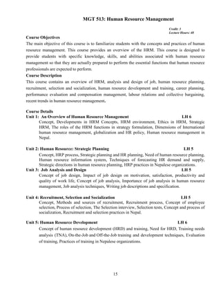 15
MGT 513: Human Resource Management
Credit: 3
Lecture Hours: 48
Course Objectives
The main objective of this course is to familiarize students with the concepts and practices of human
resource management. This course provides an overview of the HRM. This course is designed to
provide students with specific knowledge, skills, and abilities associated with human resource
management so that they are actually prepared to perform the essential functions that human resource
professionals are expected to perform.
Course Description
This course contains an overview of HRM, analysis and design of job, human resource planning,
recruitment, selection and socialization, human resource development and training, career planning,
performance evaluation and compensation management, labour relations and collective bargaining,
recent trends in human resource management.
Course Details
Unit 1: An Overview of Human Resource Management LH 6
Concept, Developments in HRM Concepts, HRM environment, Ethics in HRM, Strategic
HRM, The roles of the HRM functions in strategy formulation, Dimensions of International
human resource management, globalization and HR policy, Human resource management in
Nepal.
Unit 2: Human Resource: Strategic Planning LH 5
Concept, HRP process, Strategic planning and HR planning, Need of human resource planning,
Human resource information system, Techniques of forecasting HR demand and supply,
Strategic directions in human resource planning, HRP practices in Nepalese organizations.
Unit 3: Job Analysis and Design LH 5
Concept of job design, Impact of job design on motivation, satisfaction, productivity and
quality of work life, Concept of job analysis, Importance of job analysis in human resource
management, Job analysis techniques, Writing job descriptions and specification.
Unit 4: Recruitment, Selection and Socialization LH 5
Concept, Methods and sources of recruitment, Recruitment process, Concept of employee
selection, Process of selection, The Selection interview, Selection tests, Concept and process of
socialization, Recruitment and selection practices in Nepal.
Unit 5: Human Resource Development LH 6
Concept of human resource development (HRD) and training, Need for HRD, Training needs
analysis (TNA), On-the-Job and Off-the-Job training and development techniques, Evaluation
of training, Practices of training in Nepalese organizations.
 