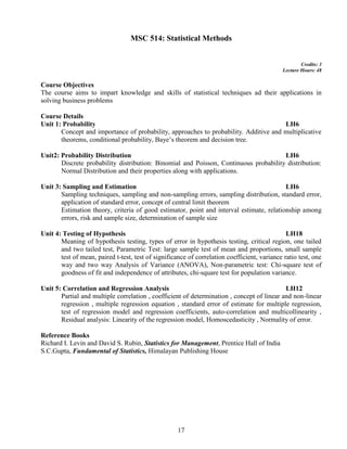 17
MSC 514: Statistical Methods
Credits: 3
Lecture Hours: 48
Course Objectives
The course aims to impart knowledge and skills of statistical techniques ad their applications in
solving business problems
Course Details
Unit 1: Probability LH6
Concept and importance of probability, approaches to probability. Additive and multiplicative
theorems, conditional probability, Baye’s theorem and decision tree.
Unit2: Probability Distribution LH6
Discrete probability distribution: Binomial and Poisson, Continuous probability distribution:
Normal Distribution and their properties along with applications.
Unit 3: Sampling and Estimation LH6
Sampling techniques, sampling and non-sampling errors, sampling distribution, standard error,
application of standard error, concept of central limit theorem
Estimation theory, criteria of good estimator, point and interval estimate, relationship among
errors, risk and sample size, determination of sample size
Unit 4: Testing of Hypothesis LH18
Meaning of hypothesis testing, types of error in hypothesis testing, critical region, one tailed
and two tailed test, Parametric Test: large sample test of mean and proportions, small sample
test of mean, paired t-test, test of significance of correlation coefficient, variance ratio test, one
way and two way Analysis of Variance (ANOVA), Non-parametric test: Chi-square test of
goodness of fit and independence of attributes, chi-square test for population variance.
Unit 5: Correlation and Regression Analysis LH12
Partial and multiple correlation , coefficient of determination , concept of linear and non-linear
regression , multiple regression equation , standard error of estimate for multiple regression,
test of regression model and regression coefficients, auto-correlation and multicollinearity ,
Residual analysis: Linearity of the regression model, Homoscedasticity , Normality of error.
Reference Books
Richard I. Levin and David S. Rubin, Statistics for Management, Prentice Hall of India
S.C.Gupta, Fundamental of Statistics, Himalayan Publishing House
 