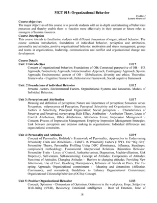 18
MGT 515: Organizational Behavior
Credits: 3
Lecture Hours: 48
Course objectives
The major objectives of this course is to provide students with an in-depth understanding of behavioral
processes and thereby enable them to function more effectively in their present or future roles as
managers of human resources.
Course Description
This course intends to familiarize students with different dimensions of organizational behavior. The
course contains introduction, foundations of individual behavior, perception and attribution,
personality and attitudes, positive organizational behavior, motivation and stress management, groups
and teams in organizations, leadership, communication and conflict and organizational change and
development.
Course Details
Unit: 1 Introduction LH 7
Concept of organizational behavior; Foundations of OB; Contextual perspective of OB - HR
Approach, Productivity Approach, Interactionalism Approach, Contingency Approach, System
Approach; Environmental context of OB - Globalization, diversity and ethics; Theoretical
Frameworks - Cognitive Framework, Behavioristic Framework, Social cognitive framework
Unit: 2 Foundations of individual Behavior LH 2
Personal Factors, Environmental Factors, Organizational Systems and Resources, Models of
Individual Behavior.
Unit 3: Perception and Attribution LH 7
Meaning and definition of perception; Nature and importance of perception; Sensation verses
Perception; subprocesses of Perception; Perceptual Selectivity and Organization - Attention
Factors in Selectivity, Perceptual Organization; Social perception - Characteristics of
Perceiver and Perceived, stereotyping, Halo Effect; Attribution - Attribution Theory, Locus of
Control Attributions, Other Attributions, Attribution Errors; Impression Management -
Concept; Process of Impression Management; Employee Impression Management Strategies;
Link between perception and decision making in organizations; Individual differences and
organizational constraints.
Unit 4: Personality and Attitudes LH 9
Concept of Personality; Hofstede’s Framework of Personality; Approaches to Understaning
Personality Traits and Dimensions - Cattel’s 16 Personality Factors (16PF), The “Big Five”
Personality Theory, Personality Profiling Using DISC (Dominance, Influence, Steadiness,
compliance) methodology, Fundamental Interpersonal Relations Orientation Behavior;
Personality Traits - Locus of Control, Authoritarianism, Dogmatism, Machiavellianism, Risk
Propensity, Self-esteem, Self-monitoring; Concept of Attitudes; Components of Attitudes;
Functions of Attitudes; Changing Attitudes - Barriers to changing attitudes, Providing New
Information, Use of Fear, Resolving Discrepancies, Influence of Friends or Peers, The Co-
opting Approach; Organizational commitment - Meaning and dimensions (Affective,
Continuance, and normative); Guidelines to Enhance Organizational Commitment;
Organizational Citizenship behaviors (OCBs): Concept.
Unit 5: Positive Organizational Behavior LH3
Concept; Optimism – Dimensions of Optimism, Optimism in the workplace, Hope, Subjective
Well-Being (SWB), Resiliency; Emotional Intelligence – Role of Emotion, Role of
 
