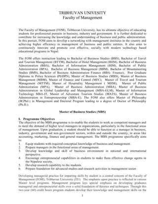 1
TRIBHUVAN UNIVESITY
Faculty of Management
The Faculty of Management (FOM), Tribhuvan University, has its ultimate objective of educating
students for professional pursuits in business, industry and government. It is further dedicated to
contribute for increasing the knowledge and understanding of business and public administration.
In this pursuit, FOM aims to develop a networking with management institutes in the country and
achieving higher efficiency in management of business and public entities. It also aims to
continuously innovate and promote cost effective, socially with modern technology based
educational programs in Nepal.
The FOM offers instruction leading to Bachelor of Business Studies (BBS), Bachelor of Travel
and Tourism Management (BTTM), Bachelor of Hotel Management (BHM), Bachelor of Business
Administration (BBA), Bachelor of Information Management (BIM), Bachelor of Public
Administration (BPA), Bachelor of Business Management (BBM), Bachelor of Mountaineering
Studies (BMS), Bachelor of Business Administration Finance (BBA- Finance), Post Graduate
Diploma in Police Sciences (PGDPS), Master of Business Studies (MBS), Master of Business
Management (MBM), Master of Finance and Control (MFC), Master of Travel and Tourism
Management (MTTM), Master of Hospitality Management ( MHM), Master of Public
Administration (MPA), Master of Business Administration (MBA), Master of Business
Administration in Global Leadership and Management (MBA-GLM), Master of Information
Technology MBA-IT, Master of Adventure Tourism Studies (MATS), Master of Business
Administration in Entrepreneurship (MBA-E). The FOM also offers Master of Philosophy
(M.Phil.) in Management and Doctoral Program leading to a degree of Doctor of Philosophy
(Ph.D.).
Master of Business Studies (MBS)
I. Programme Objectives
The objective of the MBS programme is to enable the students to work as competent managers and
to meet the demand of higher level managers in organizations, particularly in the functional areas
of management. Upon graduation, a student should be able to function as a manager in business,
industry, government and non-government sectors, within and outside the country, in areas like
accounting, marketing, finance and general management. The MBS programme specifically aims
to:
1. Equip students with required conceptual knowledge of business and management.
2. Prepare managers in the functional areas of management.
3. Develop knowledge and skill of business environment in national and international
perspective.
4. Encourage entrepreneurial capabilities in students to make them effective change agents in
the Nepalese society.
5. Develop research capability to the students.
6. Prepare foundation for advanced studies and research activities in management sector.
Developing managerial practice for imparting skills by student is a central concern of the Faculty of
Management (FOM), Tribhuvan University (TU). The emphasis upon practice is reflected in various
Master level programs. Management program lays special emphasis on developing graduates
managerial and entrepreneurial skills over a solid foundation of theories and techniques. Through this
two-year (60) credit hours program students develop their knowledge and management skills on the
 
