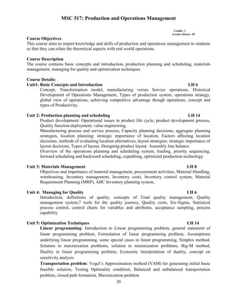 20
MSC 517: Production and Operations Management
Credits: 3
Lecture Hours: 48
Course Objectives
This course aims to impart knowledge and skills of production and operations management to students
so that they can relate the theoretical aspects with real world operations.
Course Description
The course contains basic concepts and introduction, production planning and scheduling, materials
management, managing for quality and optimization techniques
Course Details:
Unit1: Basic Concepts and Introduction LH 6
Concept, Transformation model, manufacturing versus Service operations, Historical
Development of Operations Management, Types of production system, operations strategy,
global view of operations, achieving competitive advantage though operations, concept and
types of Productivity.
Unit 2: Production planning and scheduling LH 14
Product development: Operational issues in product life cycle; product development process,
Quality function deployment, value engineering,
Manufacturing process and service process, Capacity planning decisions, aggregate planning
strategies, location planning: strategic importance of location, Factors affecting location
decisions, methods of evaluating location alternatives, layout strategies: strategic importance of
layout decisions, Types of layout, Designing product layout: Assembly line balance
Overview of the operations planning and scheduling system, loading, priority sequencing,
forward scheduling and backward scheduling, expediting, optimized production technology
Unit 3: Materials Management LH 8
Objectives and importance of material management, procurement activities, Material Handling,
warehousing, Inventory management, Inventory costs, Inventory control system, Material
Requirement Planning (MRP), ABC Inventory planning system,
Unit 4: Managing for Quality LH 6
Introduction, definitions of quality, concepts of Total quality management, Quality
management system,7 tools for the quality journey, Quality costs, Six-Sigma, Statistical
process control, control charts for variables and attributes, acceptance sampling, process
capability
Unit 5: Optimization Techniques LH 14
Linear programming: Introduction to Linear programming problem, general statement of
linear programming problem, Formulation of linear programming problem, Assumptions
underlying linear programming, some special cases in linear programming, Simplex method,
Solution to maximization problems, solution to minimization problems, Big-M method,
Duality in linear programming problem, Economic interpretation of duality, concept on
sensitivity analysis
Transportation problem: Vogel’s Approximation method (VAM) for generating initial basic
feasible solution, Testing Optimality condition, Balanced and unbalanced transportation
problem, closed path formation, Maximization problem
 