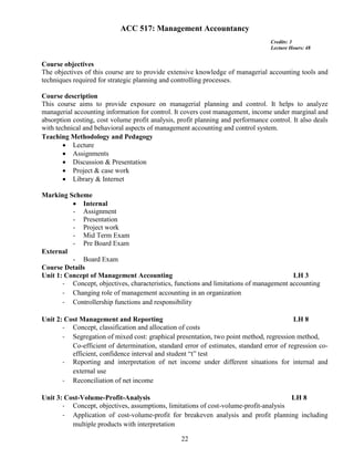 22
ACC 517: Management Accountancy
Credits: 3
Lecture Hours: 48
Course objectives
The objectives of this course are to provide extensive knowledge of managerial accounting tools and
techniques required for strategic planning and controlling processes.
Course description
This course aims to provide exposure on managerial planning and control. It helps to analyze
managerial accounting information for control. It covers cost management, income under marginal and
absorption costing, cost volume profit analysis, profit planning and performance control. It also deals
with technical and behavioral aspects of management accounting and control system.
Teaching Methodology and Pedagogy
 Lecture
 Assignments
 Discussion & Presentation
 Project & case work
 Library & Internet
Marking Scheme
 Internal
- Assignment
- Presentation
- Project work
- Mid Term Exam
- Pre Board Exam
External
- Board Exam
Course Details
Unit 1: Concept of Management Accounting LH 3
- Concept, objectives, characteristics, functions and limitations of management accounting
- Changing role of management accounting in an organization
- Controllership functions and responsibility
Unit 2: Cost Management and Reporting LH 8
- Concept, classification and allocation of costs
- Segregation of mixed cost: graphical presentation, two point method, regression method,
Co-efficient of determination, standard error of estimates, standard error of regression co-
efficient, confidence interval and student “t” test
- Reporting and interpretation of net income under different situations for internal and
external use
- Reconciliation of net income
Unit 3: Cost-Volume-Profit-Analysis LH 8
- Concept, objectives, assumptions, limitations of cost-volume-profit-analysis
- Application of cost-volume-profit for breakeven analysis and profit planning including
multiple products with interpretation
 