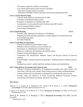 23
- CVP analysis under the condition of uncertainty
- Cost-volume-profit analysis under resource constraints
- Allocation of single resource constraint
- Allocation of multiple resource constraints using linear programming model
Unit 4: Activity Based Costing LH 5
- Concepts, need, objectives and limitations of ABC
- Limitations of traditional costing system
- Procedures of absorption of overhead under ABC
- Ascertainment of costs and profit under Traditional and ABC method
- Activity based profitability analysis
- Activity Based Management
Unit 5: Profit Planning LH 11
- Concepts, need, importance and objectives of budgeting
- Budgeting for profit planning: preparation of master budgets for manufacturing and
non-manufacturing firms
- Zero-base budgeting
Unit 6: Controlling of Performance LH8
- Concept of standard cost and standard costing
- Difference between standard cost and estimated cost
- Preliminaries to establishment of standard costing
- Objectives, importance and limitations of standard costing
- Standard costing and budgetary control
- Computation and interpretation: Material, Labour and Revenue (based on turnover)
variances
- Flexible budgets: concept, features and significance. Difference between flexible and static
budget
- Overhead cost control: variable and fixed overhead variances and interpretation
Unit 7: Management Accounting and Control System LH 5
- Concept of technical considerations of management accounting and control system: The
value chain; Total life cycle costing; Target costing; Kaizen Costing; and Benchmarking
- Concept of behavioral considerations of management accounting and control system
- Concept, needs and objectives of Social Accounting, Balanced Scorecard, Forensic
Accounting, Environment Accounting and Green Accounting
Basic Books:
Atkinson, A. A., Kaplan, R. S., Matsumura, E.M., Young, S.M & Kumar, G. A. (2012). Management
Accounting/6e. New Delhi: Pearson Education Pvt. Ltd.
Garrison, R. H., Noreen, E. H., & Brewer, P. C. (2012). Managerial Accounting. New Delhi: Tata Mc Graw
Hill Education Pvt. Ltd.
Hilton, R. W., Ramesh, G., & Madugula, J. (2011). Managerial Accounting. New Delhi: Tata Mc
Graw Hill
Education Pvt. Ltd.
 