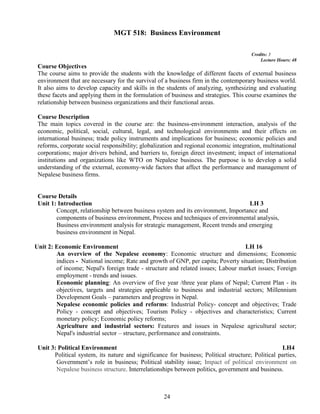 24
MGT 518: Business Environment
Credits: 3
Lecture Hours: 48
Course Objectives
The course aims to provide the students with the knowledge of different facets of external business
environment that are necessary for the survival of a business firm in the contemporary business world.
It also aims to develop capacity and skills in the students of analyzing, synthesizing and evaluating
these facets and applying them in the formulation of business and strategies. This course examines the
relationship between business organizations and their functional areas.
Course Description
The main topics covered in the course are: the business-environment interaction, analysis of the
economic, political, social, cultural, legal, and technological environments and their effects on
international business; trade policy instruments and implications for business; economic policies and
reforms, corporate social responsibility; globalization and regional economic integration, multinational
corporations; major drivers behind, and barriers to, foreign direct investment; impact of international
institutions and organizations like WTO on Nepalese business. The purpose is to develop a solid
understanding of the external, economy-wide factors that affect the performance and management of
Nepalese business firms.
Course Details
Unit 1: Introduction LH 3
Concept, relationship between business system and its environment, Importance and
components of business environment, Process and techniques of environmental analysis,
Business environment analysis for strategic management, Recent trends and emerging
business environment in Nepal.
Unit 2: Economic Environment LH 16
An overview of the Nepalese economy: Economic structure and dimensions; Economic
indices - National income; Rate and growth of GNP, per capita; Poverty situation; Distribution
of income; Nepal's foreign trade - structure and related issues; Labour market issues; Foreign
employment - trends and issues.
Economic planning: An overview of five year /three year plans of Nepal; Current Plan - its
objectives, targets and strategies applicable to business and industrial sectors; Millennium
Development Goals – parameters and progress in Nepal.
Nepalese economic policies and reforms: Industrial Policy- concept and objectives; Trade
Policy - concept and objectives; Tourism Policy - objectives and characteristics; Current
monetary policy; Economic policy reforms;
Agriculture and industrial sectors: Features and issues in Nepalese agricultural sector;
Nepal's industrial sector – structure, performance and constraints.
Unit 3: Political Environment LH4
Political system, its nature and significance for business; Political structure; Political parties,
Government’s role in business; Political stability issue; Impact of political environment on
Nepalese business structure. Interrelationships between politics, government and business.
 