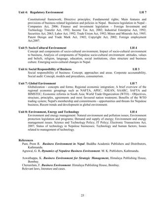 25
Unit 4: Regulatory Environment LH 7
Constitutional framework; Directive principles; Fundamental rights; Main features and
provisions of business related legislation and policies in Nepal. Business legislation in Nepal -
Companies Act, 2006; Finance and investment legislation - Foreign Investment and
Technology Transfer Act, 1992; Income Tax Act, 2002; Industrial Enterprise Act, 1992;
Securities Act, 2063; Labor Act, 1992; Trade Union Act, 1992; Mines and Minerals Act, 1985;
Patent Design and Trade Mark Act, 1965; Copyright Act, 2002; Foreign employment
Act,2007.
Unit 5: Socio-Cultural Environment LH 4
Concept and components of socio-cultural environment; Impact of socio-cultural environment
to business, Analysis of components of Nepalese socio-cultural environment: attitudes, values
and beliefs, religion, language, education, social institutions, class structure and business
culture. Emerging socio-cultural changes in Nepal.
Unit 6: Social Responsibility of Business LH 3
Social responsibility of business: Concept, approaches and areas. Corporate accountability,
Social audit: Concept, models and procedures, consumerism.
Unit 7: Global Environment LH 7
Globalization - concepts and forms; Regional economic integration; A brief overview of the
regional economic groupings such as NAFTA, APEC, ASEAN, SAARC, SAFTA and
BIMSTEC; Economic reforms in South Asia; World Trade Organization (WTO) – Objectives,
structure, principles, agreements and most favoured nation treatment; Benefits of the WTO
trading system; Nepal's membership and commitments - opportunities and threats for Nepalese
business, Recent trends and development in global environment.
Unit 8: Environment, Energy and Technology LH 4
Environment and energy management: Natural environment and pollution issues; Environment
protection legislation and programs; Demand and supply of energy; Environment and energy
management issues. Science and Technology Policy; IT Policy; Electronic Transactions Act,
2007; Status of technology in Nepalese businesses; Technology and human factors; Issues
related to management of technology.
References
Pant, Prem R. Business Environment in Nepal. Buddha Academic Publishers and Distributors,
Kathmandu.
Agrawal, G. R. Dynamics of Nepalese Business Environment. M. K. Publishers, Kathmandu.
Aswathappa, K. Business Environment for Strategic Management, Himalaya Publishing House,
Bombay.
Cherunilam, F. Business Environment. Himalaya Publishing House, Bombay.
Relevant laws, literature and cases.
 