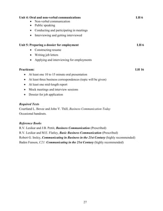 27
Unit 4: Oral and non-verbal communications LH 6
 Non-verbal communication
 Public speaking
 Conducting and participating in meetings
 Interviewing and getting interviewed
Unit 5: Preparing a dossier for employment LH 6
 Constructing resume
 Writing job letters
 Applying and interviewing for employments
Practicum: LH 16
 At least one 10 to 15 minute oral presentation
 At least three business correspondences (topic will be given)
 At least one mid-length report
 Mock meetings and interview sessions
 Dossier for job application
Required Texts
Courtland L. Bovee and John V. Thill, Business Communication Today
Occasional handouts.
Reference Books
R.V. Lesikar and J.B. Pettit, Business Communication (Prescribed)
R.V. Lesikar and M.E. Flatley, Basic Business Communication (Prescribed)
Robert G. Insley, Communicating in Business in the 21st Century (highly recommended)
Baden Funson, C21: Communicating in the 21st Century (highly recommended)
 