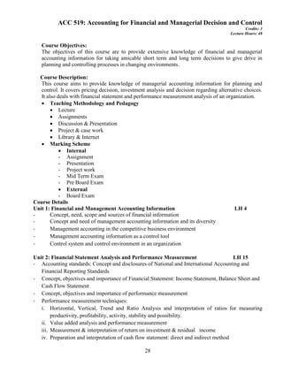 28
ACC 519: Accounting for Financial and Managerial Decision and Control
Credits: 3
Lecture Hours: 48
Course Objectives:
The objectives of this course are to provide extensive knowledge of financial and managerial
accounting information for taking amicable short term and long term decisions to give drive in
planning and controlling processes in changing environments.
Course Description:
This course aims to provide knowledge of managerial accounting information for planning and
control. It covers pricing decision, investment analysis and decision regarding alternative choices.
It also deals with financial statement and performance measurement analysis of an organization.
 Teaching Methodology and Pedagogy
 Lecture
 Assignments
 Discussion & Presentation
 Project & case work
 Library & Internet
 Marking Scheme
 Internal
- Assignment
- Presentation
- Project work
- Mid Term Exam
- Pre Board Exam
 External
- Board Exam
Course Details
Unit 1: Financial and Management Accounting Information LH 4
- Concept, need, scope and sources of financial information
- Concept and need of management accounting information and its diversity
- Management accounting in the competitive business environment
- Management accounting information as a control tool
- Control system and control environment in an organization
Unit 2: Financial Statement Analysis and Performance Measurement LH 15
- Accounting standards: Concept and disclosures of National and International Accounting and
Financial Reporting Standards
- Concept, objectives and importance of Financial Statement: Income Statement, Balance Sheet and
Cash Flow Statement
- Concept, objectives and importance of performance measurement
- Performance measurement techniques:
i. Horizontal, Vertical, Trend and Ratio Analysis and interpretation of ratios for measuring
productivity, profitability, activity, stability and possibility.
ii. Value added analysis and performance measurement
iii. Measurement & interpretation of return on investment & residual income
iv. Preparation and interpretation of cash flow statement: direct and indirect method
 