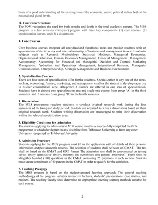 2
basis of a good understanding of the existing issues like economic, social, political milieu both at the
national and global levels.
II. Curricular Structure
The FOM recognizes the need for both breadth and depth in the total academic pattern. The MBS
program is a four semester (two-year) program with three key components: (1) core courses, (2)
specialization courses, and (3) a dissertation.
1. Core Courses
Core business courses integrate all analytical and functional areas and provide students with an
appreciation of the diversity and inter-relationship of business and management issues. It includes
subjects such as Research Methodology, Statistical Methods, Managerial Economics,
Organizational Behaviour, Human Resources Management, Financial Management, Management
Accountancy, Accounting for Financial and Managerial Decision and Control, Marketing
Management, Production and Operations Management, International Business, Managerial
Communication, Entrepreneurship, Strategic Management and Business Environment.
2. Specialization Courses
There are four areas of specialization offer for the students. Specialization in any one of the areas,
such as, accounting, finance, marketing, and management enables the student to develop expertise
in his/her concentration area. Altogether 3 courses are offered in one area of specialization.
Students have to choose one specialization area and study one course from group ‘A’ in the third
semester and 2 courses from group ‘B’ in the fourth semester.
3. Dissertation
The MBS programme requires students to conduct original research work during the four
semesters of the two-year study period. Students are required to write a dissertation based on their
original research work. Students writing dissertation are encouraged to write their dissertation
within the selected specialization area.
3. Eligibility Conditions for Admission
The students applying for admission to MBS course must have successfully completed the BBS
programme or a bachelor degree on any discipline from Tribhuvan University or from any other
University recognized by Tribhuvan University.
4. Admission Procedure
Students applying for the MBS program must fill in the application with all details of their personal
information and past academic records. The selection of students shall be based on CMAT. The test
shall be based on the GMAT and GRE format. The admission test shall be concentrated on testing
verbal ability quantitative ability, business and economics and general awareness. There shall be
altogether hundred (100) questions in the CMAT containing 25 questions in each section. Students
must secure a minimum of 40 percent in the CMAT in order to qualify for the admission.
5. Teaching Pedagogy
The MBS program is based on the student-centered learning approach. The general teaching
methodology of the program includes interactive lectures, students’ presentations, case studies, and
projects. The teaching faculty shall determine the appropriate teaching-learning methods suitable for
each course.
 