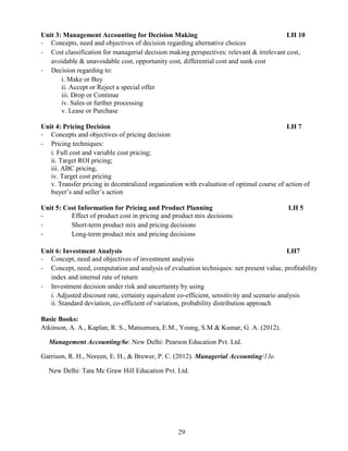29
Unit 3: Management Accounting for Decision Making LH 10
- Concepts, need and objectives of decision regarding alternative choices
- Cost classification for managerial decision making perspectives: relevant & irrelevant cost,
avoidable & unavoidable cost, opportunity cost, differential cost and sunk cost
- Decision regarding to:
i. Make or Buy
ii. Accept or Reject a special offer
iii. Drop or Continue
iv. Sales or further processing
v. Lease or Purchase
Unit 4: Pricing Decision LH 7
- Concepts and objectives of pricing decision
- Pricing techniques:
i. Full cost and variable cost pricing;
ii. Target ROI pricing;
iii. ABC pricing,
iv. Target cost pricing
v. Transfer pricing in decentralized organization with evaluation of optimal course of action of
buyer’s and seller’s action
Unit 5: Cost Information for Pricing and Product Planning LH 5
- Effect of product cost in pricing and product mix decisions
- Short-term product mix and pricing decisions
- Long-term product mix and pricing decisions
Unit 6: Investment Analysis LH7
- Concept, need and objectives of investment analysis
- Concept, need, computation and analysis of evaluation techniques: net present value, profitability
index and internal rate of return
- Investment decision under risk and uncertainty by using
i. Adjusted discount rate, certainty equivalent co-efficient, sensitivity and scenario analysis
ii. Standard deviation, co-efficient of variation, probability distribution approach
Basic Books:
Atkinson, A. A., Kaplan, R. S., Matsumura, E.M., Young, S.M & Kumar, G. A. (2012).
Management Accounting/6e. New Delhi: Pearson Education Pvt. Ltd.
Garrison, R. H., Noreen, E. H., & Brewer, P. C. (2012). Managerial Accounting/13e.
New Delhi: Tata Mc Graw Hill Education Pvt. Ltd.
 