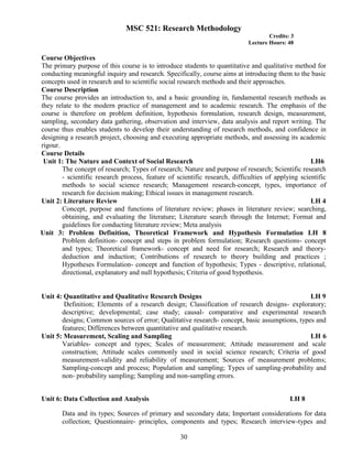 30
MSC 521: Research Methodology
Credits: 3
Lecture Hours: 48
Course Objectives
The primary purpose of this course is to introduce students to quantitative and qualitative method for
conducting meaningful inquiry and research. Specifically, course aims at introducing them to the basic
concepts used in research and to scientific social research methods and their approaches.
Course Description
The course provides an introduction to, and a basic grounding in, fundamental research methods as
they relate to the modern practice of management and to academic research. The emphasis of the
course is therefore on problem definition, hypothesis formulation, research design, measurement,
sampling, secondary data gathering, observation and interview, data analysis and report writing. The
course thus enables students to develop their understanding of research methods, and confidence in
designing a research project, choosing and executing appropriate methods, and assessing its academic
rigour.
Course Details
Unit 1: The Nature and Context of Social Research LH6
The concept of research; Types of research; Nature and purpose of research; Scientific research
- scientific research process, feature of scientific research, difficulties of applying scientific
methods to social science research; Management research-concept, types, importance of
research for decision making; Ethical issues in management research.
Unit 2: Literature Review LH 4
Concept, purpose and functions of literature review; phases in literature review; searching,
obtaining, and evaluating the literature; Literature search through the Internet; Format and
guidelines for conducting literature review; Meta analysis
Unit 3: Problem Definition, Theoretical Framework and Hypothesis Formulation LH 8
Problem definition- concept and steps in problem formulation; Research questions- concept
and types; Theoretical framework- concept and need for research; Research and theory-
deduction and induction; Contributions of research to theory building and practices ;
Hypotheses Formulation- concept and function of hypothesis; Types - descriptive, relational,
directional, explanatory and null hypothesis; Criteria of good hypothesis.
Unit 4: Quantitative and Qualitative Research Designs LH 9
Definition; Elements of a research design; Classification of research designs- exploratory;
descriptive; developmental; case study; causal- comparative and experimental research
designs; Common sources of error; Qualitative research- concept, basic assumptions, types and
features; Differences between quantitative and qualitative research.
Unit 5: Measurement, Scaling and Sampling LH 6
Variables- concept and types; Scales of measurement; Attitude measurement and scale
construction; Attitude scales commonly used in social science research; Criteria of good
measurement-validity and reliability of measurement; Sources of measurement problems;
Sampling-concept and process; Population and sampling; Types of sampling-probability and
non- probability sampling; Sampling and non-sampling errors.
Unit 6: Data Collection and Analysis LH 8
Data and its types; Sources of primary and secondary data; Important considerations for data
collection; Questionnaire- principles, components and types; Research interview-types and
 