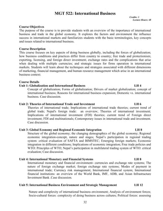 32
MGT 522: International Business
Credits: 3
Lecture Hours: 48
Course Objectives
The purpose of the course is to provide students with an overview of the importance of international
business and trade in the global economy. It explores the factors and environment the influence
success in international markets and familiarizes students with the basic terminologies, key concepts
and issues related to international business.
Course Description
This course focuses on key aspects of doing business globally, including the forces of globalization;
how business conditions and practices differ from country to country; free trade and protectionism;
exporting, licensing, and foreign direct investment; exchange rates and the complications that arise
when dealing with multiple currencies; and strategic issues for firms operation in international
markets. Students will learn about the techniques and strategies associated with different dimensions
of marketing, financial management, and human resource management which arise in an international
business context.
Course Details
Unit 1: Globalization and International Business LH 4
Concept of globalization; Forms of globalization; Drivers of market globalization; concept of
international business; Reasons for international business expansion; Domestic vs. international
business. Case discussion.
Unit 2: Theories of International Trade and Investment LH 6
Theories of international trade; Implications of international trade theories; current trend of
global trade; Nepal's foreign trade: an overview; Theories of international investment;
Implications of international investment (FDI) theories; current trend of Foreign direct
investment; FDI and multinationals; Contemporary issues in international trade and investment.
Case discussion.
Unit 3: Global Economy and Regional Economic Integration LH 8
Structure of the global economy; the changing demographics of the global economy; Regional
economic integration-concept, nature and stages; Nepal’s participation in regional trading
system: critical evaluation of SAFTA and BIMSTEC; Emerging foreign markets; Economic
integration in different conditions; Implications of economic integration; Free trade policies and
WTO: Principles of WTO; Nepal’s participation in multilateral trading system of WTO: critical
evaluation; Case discussion.
Unit 4: International Monetary and Financial Systems LH 8
International monetary and financial environment- currencies and exchange rate systems; The
nature of foreign exchange market; foreign exchange rate systems; Modes of payment in
international trade; Currency risk management; International financial system; International
financial institutions: an overview of the World Bank, IMF, ADB, and Asian Infrastructure
Investment Bank .Case discussion.
Unit 5: International Business Environment and Strategic Management LH 12
Nature and complexity of international business environment; Analysis of environment forces;
Socio-cultural forces: complexity of doing business across cultures; Political forces: assessing
 