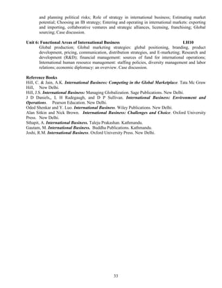 33
and planning political risks; Role of strategy in international business; Estimating market
potential; Choosing an IB strategy; Entering and operating in international markets: exporting
and importing, collaborative ventures and strategic alliances, licensing, franchising; Global
sourcing; Case discussion.
Unit 6: Functional Areas of International Business LH10
Global production; Global marketing strategies: global positioning, branding, product
development, pricing, communication, distribution strategies, and E-marketing; Research and
development (R&D); financial management: sources of fund for international operations;
International human resource management: staffing policies, diversity management and labor
relations; economic diplomacy: an overview. Case discussion.
Reference Books
Hill, C. & Jain, A.K. International Business: Competing in the Global Marketplace. Tata Mc Graw
Hill, New Delhi.
Hill, J.S. International Business: Managing Globalization. Sage Publications. New Delhi.
J D Daniels,, L H Radegaugh, and D P Sullivan. International Business: Environment and
Operations. Pearson Education. New Delhi.
Oded Shenkar and Y. Luo. International Business. Wiley Publications. New Delhi.
Alan Sitkin and Nick Brown. International Business: Challenges and Choice. Oxford University
Press. New Delhi.
Sthapit, A. International Business. Taleju Prakashan. Kathmandu.
Gautam, M. International Business. Buddha Publications. Kathmandu.
Joshi, R.M. International Business. Oxford University Press. New Delhi.
 