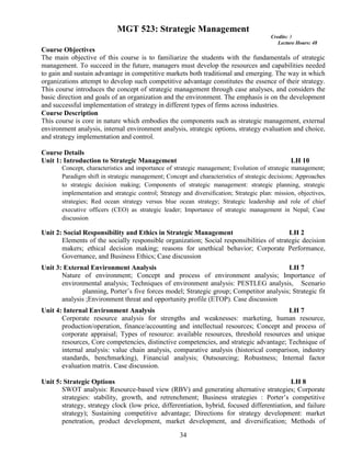 34
MGT 523: Strategic Management
Credits: 3
Lecture Hours: 48
Course Objectives
The main objective of this course is to familiarize the students with the fundamentals of strategic
management. To succeed in the future, managers must develop the resources and capabilities needed
to gain and sustain advantage in competitive markets both traditional and emerging. The way in which
organizations attempt to develop such competitive advantage constitutes the essence of their strategy.
This course introduces the concept of strategic management through case analyses, and considers the
basic direction and goals of an organization and the environment. The emphasis is on the development
and successful implementation of strategy in different types of firms across industries.
Course Description
This course is core in nature which embodies the components such as strategic management, external
environment analysis, internal environment analysis, strategic options, strategy evaluation and choice,
and strategy implementation and control.
Course Details
Unit 1: Introduction to Strategic Management LH 10
Concept, characteristics and importance of strategic management; Evolution of strategic management;
Paradigm shift in strategic management; Concept and characteristics of strategic decisions; Approaches
to strategic decision making; Components of strategic management: strategic planning, strategic
implementation and strategic control; Strategy and diversification; Strategic plan: mission, objectives,
strategies; Red ocean strategy versus blue ocean strategy; Strategic leadership and role of chief
executive officers (CEO) as strategic leader; Importance of strategic management in Nepal; Case
discussion
Unit 2: Social Responsibility and Ethics in Strategic Management LH 2
Elements of the socially responsible organization; Social responsibilities of strategic decision
makers; ethical decision making; reasons for unethical behavior; Corporate Performance,
Governance, and Business Ethics; Case discussion
Unit 3: External Environment Analysis LH 7
Nature of environment; Concept and process of environment analysis; Importance of
environmental analysis; Techniques of environment analysis: PESTLEG analysis, Scenario
planning, Porter’s five forces model; Strategic group; Competitor analysis; Strategic fit
analysis ;Environment threat and opportunity profile (ETOP). Case discussion
Unit 4: Internal Environment Analysis LH 7
Corporate resource analysis for strengths and weaknesses: marketing, human resource,
production/operation, finance/accounting and intellectual resources; Concept and process of
corporate appraisal; Types of resource: available resources, threshold resources and unique
resources, Core competencies, distinctive competencies, and strategic advantage; Technique of
internal analysis: value chain analysis, comparative analysis (historical comparison, industry
standards, benchmarking), Financial analysis; Outsourcing; Robustness; Internal factor
evaluation matrix. Case discussion.
Unit 5: Strategic Options LH 8
SWOT analysis: Resource-based view (RBV) and generating alternative strategies; Corporate
strategies: stability, growth, and retrenchment; Business strategies : Porter’s competitive
strategy, strategy clock (low price, differentiation, hybrid, focused differentiation, and failure
strategy); Sustaining competitive advantage; Directions for strategy development: market
penetration, product development, market development, and diversification; Methods of
 