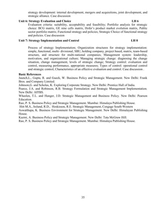 35
strategy development: internal development, mergers and acquisitions, joint development, and
strategic alliance. Case discussion
Unit 6: Strategy Evaluation and Choice LH 6
Evaluation criteria: suitability, acceptability and feasibility; Portfolio analysis for strategic
choice: BCG matrix, GE nine cells matrix, Hofer’s product market evolution matrix, Public
sector portfolio matrix; Functional strategy and policies; Strategic Choice of functional strategy
and policies. Case discussion
Unit 7: Strategy Implementation and Control LH 8
Process of strategy Implementation; Organization structures for strategy implementation:
simple, functional, multi- divisional, SBU, holding company, project based, matrix, team-based
structure, and structure for multi-national companies; Management system: leadership,
motivation, and organizational culture; Managing strategic change: diagnosing the change
situation, change management, levels of strategic change; Strategy control: evaluation and
control, measuring performance, appropriate measures; Types of control: operational control
and strategic control; Characteristics of an effective evaluation and control. Case discussion .
Basic References
Jaunch,L., Gupta, R. and Gueck, W. Business Policy and Strategic Management. New Delhi: Frank
Bros. and Company Limited.
Johnson,G. and Scholas, K. Exploring Corporate Strategy. New Delhi: Prentice Hall of India.
Pearce, J.A. and Robinson, R.B. Strategy Formulation and Strategic Management Implementation.
New Delhi: AITBS.
Wheelen, T.L. and Hunger, J.D. Strategic Management and Business Policy. New Delhi: Pearson
Education.
Rao, P. S. Business Policy and Strategic Management. Mumbai: Himalaya Publishing House.
Hitt M.A., Ireland, R.D., Hoskisson, R.E. Strategic Management, Cengage South-Western
Aswatthapa, K. Business Environment for Strategic Management. New Delhi: Himalayan Publishing
House.
Kazmi, A. Business Policy and Strategic Management. New Delhi: Tata McGraw Hill.
Rao, P. S. Business Policy and Strategic Management. Mumbai: Himalaya Publishing House.
 