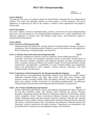 36
MGT 524: Entrepreneurship
Credits: 3
Lecture Hours: 48
Course Objective
The purpose of the course is to prepare students for the possibility of starting their own entrepreneurial
ventures. This course also delineates students on various aspects of social enterprises. The course
emphasizes on improving the skills of the students to identify venture opportunities and prepare a
business plan.
Course Description
The course contains overview of entrepreneurship, creativity, innovation and social entrepreneurship,
legal issues and environment for the entrepreneurship development, new venture identification and
selection, preparation of business plan with business model canvas, and institutional support to
entrepreneurship development.
Course Details
Unit 1: Overview of Entrepreneurship LH 6
Entrepreneurship and entrepreneur: concept, features of entrepreneurship, functions, and type of
entrepreneur. Role of entrepreneurship in Nepalese economy with reference to self-employment.
Role of technology in entrepreneurship. Case discussion.
Unit 2: Creativity, Innovation and Social entrepreneurship LH 12
Creativity: components of creativity, creativity techniques, factors influencing creativity.
Innovation: incremental versus disruptive innovation, sources of innovation, and the process of
social Innovation: prompts, inspirations and diagnoses, proposals and ideas, prototyping and
pilots, sustaining, scaling and diffusion and systemic change. Social entrepreneurship: concept,
characteristics and approaches, sustainability of social enterprise-funding and management;
Impact and performance-of social enterprise. Linking creativity, innovation, and social
entrepreneurship. Case discussion
Unit 3: Legal Issues and Environment for the Entrepreneurship Development LH 5
Legal structures: sole proprietorship, partnership, company, trusts; Intellectual property: patents,
trademarks, industrial design, copy right, trade secrets; other legal issues: licenses, trade
practices, taxation, licensing, product safety and liability, Insurance and contracts. Economic,
legal, socio cultural, political environment for developing entrepreneurship. Eco-efficiency;
Ecopreneurship; Risk associated with entrepreneurship development. Case discussion
Unit 4: New Venture Identification and Selection LH 10
Business opportunity identification: Sources and methods of generating new ideas. Selection of
the best idea. Feasibility studies: Site selection, factors affecting site selection. Business
description: background, purpose and objectives. Marketing component: Overall market, specific
market competitive factors. Macro environment influence (structural change and cyclical
change). Marketing strategy and sales forecasts. Financial component: Start-up costs, financial
requirement. Source of funds. Projected profit and loss statement. Projected cash flow statement
and analysis of projected balance sheet. Development and production: Production process and
technology, resource requirement and quality assurance. Organization and management: Key
personnel resources, human resource management strategy. Case discussion.
 