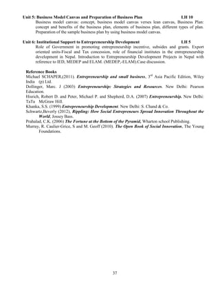 37
Unit 5: Business Model Canvas and Preparation of Business Plan LH 10
Business model canvas: concept, business model canvas verses lean canvas, Business Plan:
concept and benefits of the business plan, elements of business plan, different types of plan.
Preparation of the sample business plan by using business model canvas.
Unit 6: Institutional Support to Entrepreneurship Development LH 5
Role of Government in promoting entrepreneurship incentive, subsides and grants. Export
oriented units-Fiscal and Tax concession, role of financial institutes in the entrepreneurship
development in Nepal. Introduction to Entrepreneurship Development Projects in Nepal with
reference to IED, MEDEP and ELAM. (MEDEP,-ELAM).Case discussion.
Reference Books
Michael SCHAPER,(2011). Entrepreneurship and small business, 3rd
Asia Pacific Edition, Wiley
India (p) Ltd.
Dollinger, Marc. J (2003) Entrepreneurship: Strategies and Resources. New Delhi: Pearson
Education.
Hisrich, Robert D. and Peter, Michael P. and Shepherd, D.A. (2007) Entrepreneurship. New Delhi:
TaTa McGraw Hill.
Khanka, S.S. (1999) Entrepreneurship Development. New Delhi: S. Chand & Co.
Schwartz,Beverly (2012), Rippling: How Social Entrepreneurs Spread Innovation Throughout the
World, Jossey Bass.
Prahalad, C.K. (2006) The Fortune at the Bottom of the Pyramid, Wharton school Publishing.
Murray, R. Caulier-Grice, S and M. Geoff (2010). The Open Book of Social Innovation, The Young
Foundations.
 