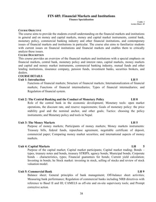 38
FIN 685: Financial Markets and Institutions
Finance Specialization
Credits: 3
Lecture Hours: 48
COURSE OBJECTIVE
The course aims to provide the students overall understanding on the financial markets and institutions
in general and on money and capital markets, money and capital market instruments, central bank,
monetary policy, commercial banking industry and other financial institutions, and contemporary
issues of financial markets and institutions in particular. The course also aims to familiarize students
with current issues on financial institutions and financial markets and enables them to critically
analyze these issues.
COURSE DESCRIPTION
This course provides an overview of the financial markets and institutions with a special emphasis on
financial markets, central bank, monetary policy and interest rates, capital markets, money markets
and capital and money market instruments, commercial banking industry, mutual funds and other
lending institutions, insurance company, pension funds, investment banks, securities brokers, and
dealers.
COURSE DETAILS
Unit 1: Introduction LH 5
Functions of financial markets; Structure of financial markets; Internationalization of financial
markets; Functions of financial intermediaries; Types of financial intermediaries; and
Regulation of financial system.
Unit 2: The Central Banking and the Conduct of Monetary Policy LH 8
Role of the central bank in the economic development; Monetary tools: open market
operations, the discount rate, and reserve requirements; Goals of monetary policy: the price
stability goal and the nominal anchor, and other goals; Tactics: choosing the policy
instruments; and Monetary policy and tools in Nepal.
Unit 3: The Money Markets LH 5
Purpose of money markets; Participants of money markets; Money markets instruments:
Treasury bills, federal funds, repurchase agreement, negotiable certificate of deposit,
commercial paper; Comparing money market securities; and international aspects of money
markets.
Unit 4: Capital Markets LH 5
Purpose of the capital market; Capital market participants; Capital market trading; Bonds –
types, treasury notes and bonds, treasury STRIPS, agency bonds; Municipal bonds; Corporate
bonds – characteristics, types; Financial guarantees for bonds; Current yield calculation;
Investing in bonds; he Stock market: investing in stock, selling of stocks and review of stock
valuation model.
Unit 5: Commercial Bank LH 9
Balance sheet; General principles of bank management; Off-balance sheet activities;
Measuring bank performance; Regulation of commercial banks including NRB directives with
reference to Basel II and III; CAMELS as off-site and on-site supervisory tools; and Prompt
corrective action.
 