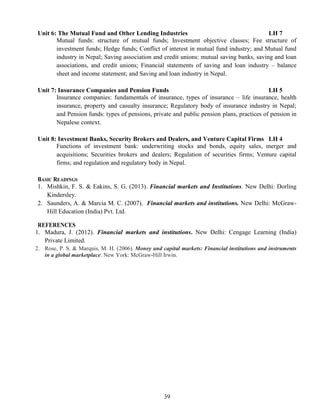 39
Unit 6: The Mutual Fund and Other Lending Industries LH 7
Mutual funds: structure of mutual funds; Investment objective classes; Fee structure of
investment funds; Hedge funds; Conflict of interest in mutual fund industry; and Mutual fund
industry in Nepal; Saving association and credit unions: mutual saving banks, saving and loan
associations, and credit unions; Financial statements of saving and loan industry – balance
sheet and income statement; and Saving and loan industry in Nepal.
Unit 7: Insurance Companies and Pension Funds LH 5
Insurance companies: fundamentals of insurance, types of insurance – life insurance, health
insurance, property and casualty insurance; Regulatory body of insurance industry in Nepal;
and Pension funds: types of pensions, private and public pension plans, practices of pension in
Nepalese context.
Unit 8: Investment Banks, Security Brokers and Dealers, and Venture Capital Firms LH 4
Functions of investment bank: underwriting stocks and bonds, equity sales, merger and
acquisitions; Securities brokers and dealers; Regulation of securities firms; Venture capital
firms; and regulation and regulatory body in Nepal.
BASIC READINGS
1. Mishkin, F. S. & Eakins, S. G. (2013). Financial markets and Institutions. New Delhi: Dorling
Kindersley.
2. Saunders, A. & Marcia M. C. (2007). Financial markets and institutions. New Delhi: McGraw-
Hill Education (India) Pvt. Ltd.
REFERENCES
1. Madura, J. (2012). Financial markets and institutions. New Delhi: Cengage Learning (India)
Private Limited.
2. Rose, P. S. & Marquis, M. H. (2006). Money and capital markets: Financial institutions and instruments
in a global marketplace. New York: McGraw-Hill Irwin.
 