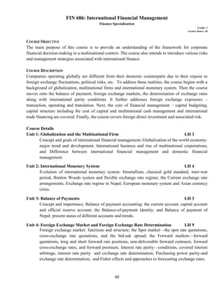 40
FIN 686: International Financial Management
Finance Specialization
Credits: 3
Lecture Hours: 48
COURSE OBJECTIVE
The main purpose of this course is to provide an understanding of the framework for corporate
financial decision-making in a multinational context. The course also intends to introduce various risks
and management strategies associated with international finance.
COURSE DESCRIPTION
Companies operating globally are different from their domestic counterparts due to their expose to
foreign exchange fluctuations, political risks, etc. To address these realities, the course begins with a
background of globalization, multinational firms and international monetary system. Then the course
moves onto the balance of payment, foreign exchange markets, the determination of exchange rates
along with international parity conditions. It further addresses foreign exchange exposures –
transaction, operating and translation. Next, the core of financial management – capital budgeting,
capital structure including the cost of capital and multinational cash management and international
trade financing are covered. Finally, the course covers foreign direct investment and associated risk.
Course Details
Unit 1: Globalization and the Multinational Firm LH 3
Concept and goals of international financial management; Globalization of the world economy:
major trend and development; International business and rise of multinational corporations;
and Difference between international financial management and domestic financial
management.
Unit 2: International Monetary System LH 4
Evolution of international monetary system: bimetallism, classical gold standard, inter-war
period, Bretton Woods system and flexible exchange rate regime; the Current exchange rate
arrangements; Exchange rate regime in Nepal; European monetary system and Asian currency
crisis.
Unit 3: Balance of Payments LH 3
Concept and importance; Balance of payment accounting: the current account, capital account
and official reserve account; the Balance-of-payment identity; and Balance of payment of
Nepal: present status of different accounts and trends.
Unit 4: Foreign Exchange Market and Foreign Exchange Rate Determination LH 9
Foreign exchange market: functions and structure; the Spot market—the spot rate quotations,
cross-exchange rate quotations, and the bid-ask spread; the Forward markets—forward
quotations, long and short forward rate positions, non-deliverable forward contracts, forward
cross-exchange rates, and forward premium; Interest rate parity—conditions, covered interest
arbitrage, interest rate parity and exchange rate determination; Purchasing power parity-and
exchange rate determination; and Fisher effects and approaches to forecasting exchange rates.
 