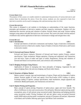 42
FIN 687: Financial Derivatives and Markets
Finance Specialization
Credits: 3
Lecture Hours: 48
COURSE OBJECTIVES
The purpose of this course is to enable students to understand characteristics of various derivatives and
analyze them to determine the prices. From this course, students are also expected to learn how
derivative securities can be used in managing risks and maximizing value of a firm.
COURSE DESCRIPTION
This course is designed to aid students in developing an understanding of the major functions,
principles and techniques of derivative markets and their respective instruments. Students will also
understand the structure, pricing and valuation of option, forward, futures and swap. Various trading
strategies using option and other derivatives are also covered. The course also deals with the analyses
of different risks and the application of derivative instruments to hedge and mitigate these risks.
COURSE DETAILS
Unit 1: Introduction LH 4
Concept and features of derivative instruments and markets; Types of derivative instruments;
Historical overview of derivative market; Types of traders; Criticism of derivative; and Careers
in derivative market.
Unit 2: Forward and Futures Market LH 6
Forward and futures contracts; Structure of forward and futures market; Futures contract
specification; Trade mechanism; Margin operation; Clearing and settlement; and Transaction
cost and taxes; Types of trades and types of orders; Regulations; Pricing and valuation of
forward and futures on investment assets; and currencies and commodities.
Unit 3: Hedging Strategies Using Futures LH 3
Application of futures in managing risk: basic principles of hedging; Arguments for and
against hedging; Basis risk and cross hedging; and Stock index futures.
Unit 4: Structure of Option Market LH 6
Option contract: concept, type and terminologies of option; Origin and development of option
market; Position graphs of stock and option; Over-The-Counter (OTC) trading of option;
Exchange trading of options: contract specification, trade mechanism, margin operation and
settlement; Market participants; and Transaction cost and taxes.
Unit 5: Option Pricing and Properties LH 10
Basic concept of option pricing; Properties of option prices: upper and lower bounds; The
effect of difference in time and exercise price; Put-call parity; Binomial option pricing model:
assumptions, price of call and put using one-period model; Speculating and hedging portfolio
using one-period model; Pricing European call and put option using two-period binomial
model; BSM option pricing model: assumptions; pricing of European call and put; Adjustment
of dividend; and Variables affecting option price and Monte Carlo simulation.
 