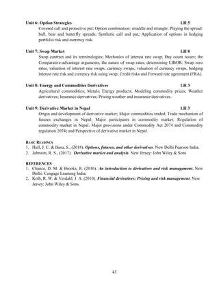 43
Unit 6: Option Strategies LH 5
Covered call and protective put; Option combination: straddle and strangle; Playing the spread:
bull, bear and butterfly spreads; Synthetic call and put; Application of options in hedging
portfolio risk and currency risk.
Unit 7: Swap Market LH 8
Swap contract and its terminologies; Mechanics of interest rate swap; Day count issues; the
Comparative-advantage arguments; the nature of swap rates; determining LIBOR: Swap zero
rates, valuation of interest rate swaps, currency swaps, valuation of currency swaps, hedging
interest rate risk and currency risk using swap; Credit risks and Forward rate agreement (FRA).
Unit 8: Energy and Commodities Derivatives LH 3
Agricultural commodities; Metals; Energy products; Modeling commodity prices; Weather
derivatives; Insurance derivatives; Pricing weather and insurance derivatives.
Unit 9: Derivative Market in Nepal LH 3
Origin and development of derivative market; Major commodities traded; Trade mechanism of
futures exchanges in Nepal; Major participants in commodity market; Regulation of
commodity market in Nepal: Major provisions under Commodity Act 2074 and Commodity
regulation 2074; and Perspective of derivative market in Nepal.
BASIC READINGS
1. Hull, J. C. & Basu, S., (2018). Options, futures, and other derivatives. New Delhi Pearson India.
2. Johnson, R. S., (2017). Derivative market and analysis. New Jersey: John Wiley & Sons
REFERENCES
1. Chance, D. M. & Brooks, R. (2016). An introduction to derivatives and risk management. New
Delhi: Cengage Learning India.
2. Kolb, R. W. & Verdahl, J. A. (2010). Financial derivatives: Pricing and risk management. New
Jersey: John Wiley & Sons.
 