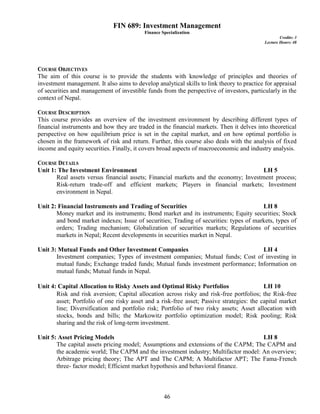 46
FIN 689: Investment Management
Finance Specialization
Credits: 3
Lecture Hours: 48
COURSE OBJECTIVES
The aim of this course is to provide the students with knowledge of principles and theories of
investment management. It also aims to develop analytical skills to link theory to practice for appraisal
of securities and management of investible funds from the perspective of investors, particularly in the
context of Nepal.
COURSE DESCRIPTION
This course provides an overview of the investment environment by describing different types of
financial instruments and how they are traded in the financial markets. Then it delves into theoretical
perspective on how equilibrium price is set in the capital market, and on how optimal portfolio is
chosen in the framework of risk and return. Further, this course also deals with the analysis of fixed
income and equity securities. Finally, it covers broad aspects of macroeconomic and industry analysis.
COURSE DETAILS
Unit 1: The Investment Environment LH 5
Real assets versus financial assets; Financial markets and the economy; Investment process;
Risk-return trade-off and efficient markets; Players in financial markets; Investment
environment in Nepal.
Unit 2: Financial Instruments and Trading of Securities LH 8
Money market and its instruments; Bond market and its instruments; Equity securities; Stock
and bond market indexes; Issue of securities; Trading of securities: types of markets, types of
orders; Trading mechanism; Globalization of securities markets; Regulations of securities
markets in Nepal; Recent developments in securities market in Nepal.
Unit 3: Mutual Funds and Other Investment Companies LH 4
Investment companies; Types of investment companies; Mutual funds; Cost of investing in
mutual funds; Exchange traded funds; Mutual funds investment performance; Information on
mutual funds; Mutual funds in Nepal.
Unit 4: Capital Allocation to Risky Assets and Optimal Risky Portfolios LH 10
Risk and risk aversion; Capital allocation across risky and risk-free portfolios; the Risk-free
asset; Portfolio of one risky asset and a risk-free asset; Passive strategies: the capital market
line; Diversification and portfolio risk; Portfolio of two risky assets; Asset allocation with
stocks, bonds and bills; the Markowitz portfolio optimization model; Risk pooling; Risk
sharing and the risk of long-term investment.
Unit 5: Asset Pricing Models LH 8
The capital assets pricing model; Assumptions and extensions of the CAPM; The CAPM and
the academic world; The CAPM and the investment industry; Multifactor model: An overview;
Arbitrage pricing theory; The APT and The CAPM; A Multifactor APT; The Fama-French
three- factor model; Efficient market hypothesis and behavioral finance.
 