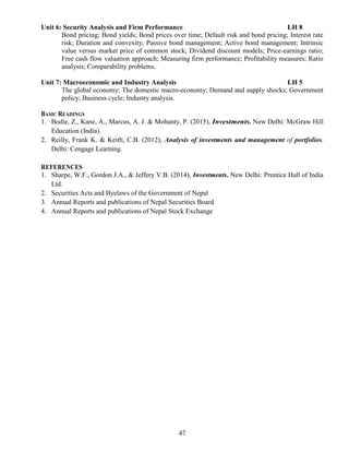 47
Unit 6: Security Analysis and Firm Performance LH 8
Bond pricing; Bond yields; Bond prices over time; Default risk and bond pricing; Interest rate
risk; Duration and convexity; Passive bond management; Active bond management; Intrinsic
value versus market price of common stock; Dividend discount models; Price-earnings ratio;
Free cash flow valuation approach; Measuring firm performance; Profitability measures; Ratio
analysis; Comparability problems.
Unit 7: Macroeconomic and Industry Analysis LH 5
The global economy; The domestic macro-economy; Demand and supply shocks; Government
policy; Business cycle; Industry analysis.
BASIC READINGS
1. Bodie, Z., Kane, A., Marcus, A. J. & Mohanty, P. (2015), Investments. New Delhi: McGraw Hill
Education (India).
2. Reilly, Frank K. & Keith, C.B. (2012), Analysis of investments and management of portfolios.
Delhi: Cengage Learning.
REFERENCES
1. Sharpe, W.F., Gordon J.A., & Jeffery V.B. (2014), Investments. New Delhi: Prentice Hall of India
Ltd.
2. Securities Acts and Byelaws of the Government of Nepal
3. Annual Reports and publications of Nepal Securities Board
4. Annual Reports and publications of Nepal Stock Exchange
 