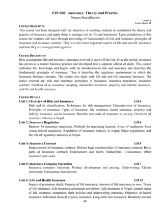 48
FIN 690: Insurance: Theory and Practice
Finance Specialization
Credits: 3
Lecture Hours: 48
COURSE OBJECTIVES
This course has been designed with the objective of enabling students to understand the theory and
practice of insurance and apply them to manage risk in life and businesses. Upon completion of this
course the students will have through knowledge of fundamentals of risk and insurance, principles of
insurance and insurance contract. They will also learn important aspects of life and non-life insurance
and how they are managed and regulated.
COURSE DESCRIPTION
Risk accompanies life and business. Insurance evolved to ward off the risk. Over the period, insurance
has grown as a mature business practice and developed into a separate subject of study. This course
embodies this knowledge and begins with an introduction to risk and insurance and describes the
fundamental principles of insurance. Then it describes the regulatory environment in which the
insurance business operates. The course also deals with life and non-life insurance business. The
topics covered are: risk and insurance, principles of insurance, insurance regulation, insurance
contract, functions of an insurance company, automobile insurance, property and liability insurance,
and life and health insurance.
COURSE DETAILS
Unit 1: Overview of Risk and Insurance LH 6
Risk and its classification; Techniques for risk management; Characteristics of insurance;
Principles of insurance; Types of insurance: life insurance, health insurance, property and
liability insurance, social insurance; Benefits and costs of insurance to society; Overview of
insurance industry in Nepal.
Unit 2: Insurance Regulation LH 6
Reasons for insurance regulation; Methods for regulating insurers; Areas of regulation; State
versus federal regulation; Regulation of insurance industry in Nepal; Major regulations; and
the role of regulatory authority in Nepal.
Unit 4: Insurance Contract LH 5
Requirements of insurance contract; Distinct legal characteristics of insurance contract; Basic
parts of insurance contract; Endorsement and riders; Deductibles; Coinsurance; Other
insurance provisions.
Unit 5: Insurance Company Operation LH 7
Insurance company functions: Product development and pricing; Underwriting; Claims
settlement; Reinsurance; Investments.
Unit 6: Life and Health Insurance LH 12
Impact of premature death; Features of life insurance; Amount of life insurance to own; Types
of life insurance; Life insurance contractual provisions; Life insurance in Nepal: current status
of life insurance companies, their policies and underwriting practices; Objective of health
insurance; Individual medical expense insurance; Long-term care insurance; Disability-income
 