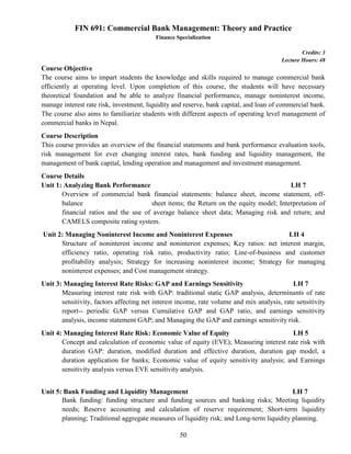 50
FIN 691: Commercial Bank Management: Theory and Practice
Finance Specialization
Credits: 3
Lecture Hours: 48
Course Objective
The course aims to impart students the knowledge and skills required to manage commercial bank
efficiently at operating level. Upon completion of this course, the students will have necessary
theoretical foundation and be able to analyze financial performance, manage noninterest income,
manage interest rate risk, investment, liquidity and reserve, bank capital, and loan of commercial bank.
The course also aims to familiarize students with different aspects of operating level management of
commercial banks in Nepal.
Course Description
This course provides an overview of the financial statements and bank performance evaluation tools,
risk management for ever changing interest rates, bank funding and liquidity management, the
management of bank capital, lending operation and management and investment management.
Course Details
Unit 1: Analyzing Bank Performance LH 7
Overview of commercial bank financial statements: balance sheet, income statement, off-
balance sheet items; the Return on the equity model; Interpretation of
financial ratios and the use of average balance sheet data; Managing risk and return; and
CAMELS composite rating system.
Unit 2: Managing Noninterest Income and Noninterest Expenses LH 4
Structure of noninterest income and noninterest expenses; Key ratios: net interest margin,
efficiency ratio, operating risk ratio, productivity ratio; Line-of-business and customer
profitability analysis; Strategy for increasing noninterest income; Strategy for managing
noninterest expenses; and Cost management strategy.
Unit 3: Managing Interest Rate Risks: GAP and Earnings Sensitivity LH 7
Measuring interest rate risk with GAP: traditional static GAP analysis, determinants of rate
sensitivity, factors affecting net interest income, rate volume and mix analysis, rate sensitivity
report-- periodic GAP versus Cumulative GAP and GAP ratio, and earnings sensitivity
analysis, income statement GAP; and Managing the GAP and earnings sensitivity risk.
Unit 4: Managing Interest Rate Risk: Economic Value of Equity LH 5
Concept and calculation of economic value of equity (EVE); Measuring interest rate risk with
duration GAP: duration, modified duration and effective duration, duration gap model, a
duration application for banks; Economic value of equity sensitivity analysis; and Earnings
sensitivity analysis versus EVE sensitivity analysis.
Unit 5: Bank Funding and Liquidity Management LH 7
Bank funding: funding structure and funding sources and banking risks; Meeting liquidity
needs; Reserve accounting and calculation of reserve requirement; Short-term liquidity
planning; Traditional aggregate measures of liquidity risk; and Long-term liquidity planning.
 