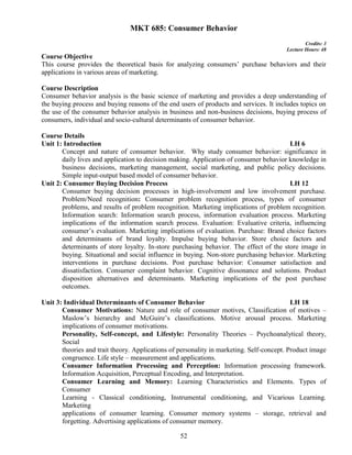 52
MKT 685: Consumer Behavior
Credits: 3
Lecture Hours: 48
Course Objective
This course provides the theoretical basis for analyzing consumers’ purchase behaviors and their
applications in various areas of marketing.
Course Description
Consumer behavior analysis is the basic science of marketing and provides a deep understanding of
the buying process and buying reasons of the end users of products and services. It includes topics on
the use of the consumer behavior analysis in business and non-business decisions, buying process of
consumers, individual and socio-cultural determinants of consumer behavior.
Course Details
Unit 1: Introduction LH 6
Concept and nature of consumer behavior. Why study consumer behavior: significance in
daily lives and application to decision making. Application of consumer behavior knowledge in
business decisions, marketing management, social marketing, and public policy decisions.
Simple input-output based model of consumer behavior.
Unit 2: Consumer Buying Decision Process LH 12
Consumer buying decision processes in high-involvement and low involvement purchase.
Problem/Need recognition: Consumer problem recognition process, types of consumer
problems, and results of problem recognition. Marketing implications of problem recognition.
Information search: Information search process, information evaluation process. Marketing
implications of the information search process. Evaluation: Evaluative criteria, influencing
consumer’s evaluation. Marketing implications of evaluation. Purchase: Brand choice factors
and determinants of brand loyalty. Impulse buying behavior. Store choice factors and
determinants of store loyalty. In-store purchasing behavior. The effect of the store image in
buying. Situational and social influence in buying. Non-store purchasing behavior. Marketing
interventions in purchase decisions. Post purchase behavior: Consumer satisfaction and
dissatisfaction. Consumer complaint behavior. Cognitive dissonance and solutions. Product
disposition alternatives and determinants. Marketing implications of the post purchase
outcomes.
Unit 3: Individual Determinants of Consumer Behavior LH 18
Consumer Motivations: Nature and role of consumer motives, Classification of motives –
Maslow’s hierarchy and McGuire’s classifications. Motive arousal process. Marketing
implications of consumer motivations.
Personality, Self-concept, and Lifestyle: Personality Theories – Psychoanalytical theory,
Social
theories and trait theory. Applications of personality in marketing. Self-concept. Product image
congruence. Life style – measurement and applications.
Consumer Information Processing and Perception: Information processing framework.
Information Acquisition, Perceptual Encoding, and Interpretation.
Consumer Learning and Memory: Learning Characteristics and Elements. Types of
Consumer
Learning - Classical conditioning, Instrumental conditioning, and Vicarious Learning.
Marketing
applications of consumer learning. Consumer memory systems – storage, retrieval and
forgetting. Advertising applications of consumer memory.
 