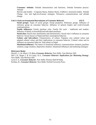 53
Consumer Attitude: Attitude characteristics and functions, Attitude formation process.
Attitude
theories and models – Congruity theory, balance theory, Fishbein’s structural models. Attitude
Change –low and high-involvement strategies. Persuasive communications and attitude
change.
Unit 4: Socio-environmental Determinants of Consumer Behavior LH 12
Social groups: Types of social groups. Group properties. Reference groups. Influence of
reference group on consumer behavior. Influence of opinion leaders and word-of-mouth
communications.
Family influences: Family purchase roles. Family life cycle – traditional and modern.
Influence of family in household and individual purchases.
Social class: Social class stratification and characteristics. Social class’s influence in consumer
behavior. Social classes in Nepal and their consumption behavior.
Culture and Sub-culture: Characteristics of culture. Nepalese core cultural values and
adopted cultural values and their implications in consumer behavior. Cultural values and its
influence on consumer behavior. Sub-culture in Nepal.
Situational influence: The nature of situational influence; communications situation, purchase
situation, usage situation, disposition situation. Situational influences and marketing strategies.
References Books
David L. L. & Albert J. D. Bitta, Consumer Behavior. New Delhi: Tata McGraw Hill.
Del I. H., Roger J. B. & Coney, K.A., Consumer Behavior: Implications for Marketing Strategy.
New Delhi: Tata McGraw Hill.
Leon G. S., Consumer Behavior. New Delhi: Prentice Hall Of India.
Krishna, R., Consumer Behavior. New Delhi: Oxford University Press.
 