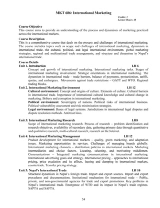 54
MKT 686: International Marketing
Credits: 3
Lecture Hours: 48
Course Objective
This course aims to provide an understanding of the process and dynamism of marketing practiced
across the international markets.
Course Description
This is a comprehensive course that deals on the process and challenges of international marketing.
The course includes topics such as scope and challenges of international marketing, dynamism in
international trade, the cultural, political, and legal international environment, global marketing
strategies, regional and multinational trade arrangements, and structure and dynamism in Nepal’s
international trade.
Course Details
Unit 1. Introduction LH 6
Concept and growth of international marketing. International marketing tasks. Stages of
international marketing involvement. Strategic orientations in international marketing. The
dynamism in international trade – trade barriers, balance of payments, protectionism, tariffs,
quotas, and embargoes. Movements against trade restrictions – GATT and WTO. Regional
trading blocks.
Unit 2. International Marketing Environment LH 12
Cultural environment: Concept and origins of culture. Elements of culture. Cultural barriers
in international trade. Importance of international cultural knowledge and cultural change in
marketing. Bribery and corruption in international marketing.
Political environment: Sovereignty of nations. Political risks of international business.
Political vulnerability assessment and risk minimization strategies.
Legal environment: Bases of legal systems. Jurisdictions in international legal disputes and
dispute resolution methods. Antitrust laws.
Unit 3: International Marketing Research LH8
Scope of international marketing research. Process of research – problem identification and
research objectives, availability of secondary data, gathering primary data through quantitative
and qualitative research, multi-cultural research, research on the Internet.
Unit 4: International Marketing Management LH 12
Product development for international markets – quality, green marketing, and adaptation
issues. Marketing opportunities in services. Challenges of managing brands globally.
International marketing channels – distribution patterns in international markets. Marketing
intermediaries and choice factors. Locating, selecting, and motivating middlemen.
Communications – Integrated marketing communications in international marketing.
International advertising goals and strategy. International pricing – approaches to international
pricing, price escalation and its effects, leasing and dumping in international markets,
countertrade. Transfer pricing strategy.
Unit 5: Nepal’s International Trade LH 10
Structural dynamism in Nepal’s foreign trade. Import and export sources. Import and export
procedures and documentations. Institutional mechanism for international trade – Public,
private, and non-governmental agencies for trade and export promotions. Key problems in
Nepal’s international trade. Emergence of WTO and its impact in Nepal’s trade regimes.
SAPTA and SAFTA.
 